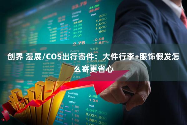 创界 漫展/COS出行寄件：大件行李+服饰假发怎么寄更省心