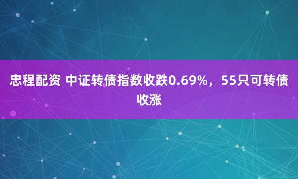 忠程配资 中证转债指数收跌0.69%，55只可转债收涨