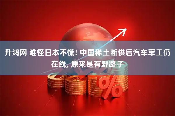 升鸿网 难怪日本不慌! 中国稀土断供后汽车军工仍在线, 原来是有野路子