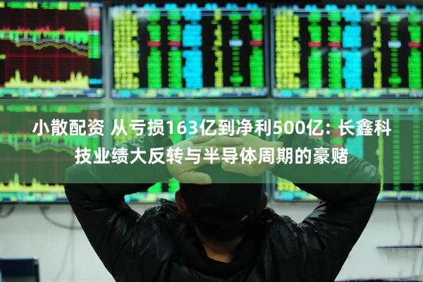 小散配资 从亏损163亿到净利500亿: 长鑫科技业绩大反转与半导体周期的豪赌
