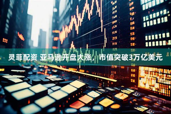灵菲配资 亚马逊开盘大涨，市值突破3万亿美元