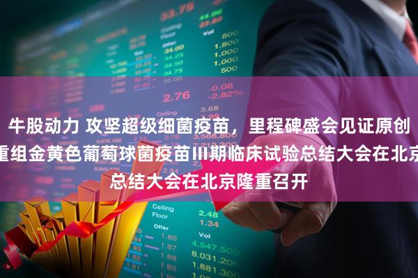 牛股动力 攻坚超级细菌疫苗，里程碑盛会见证原创突破 —— 重组金黄色葡萄球菌疫苗Ⅲ期临床试验总结大会在北京隆重召开